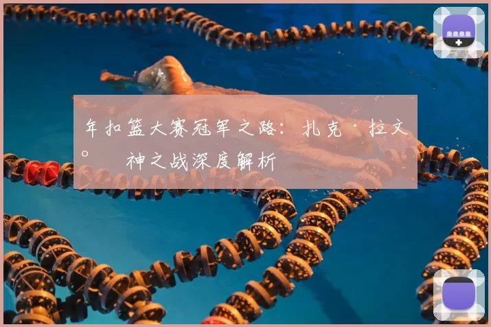 年扣篮大赛冠军之路：扎克·拉文封神之战深度解析