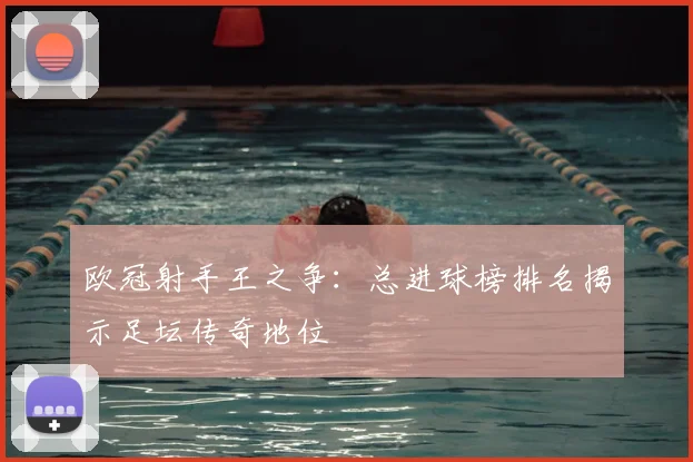 欧冠射手王之争：总进球榜排名揭示足坛传奇地位