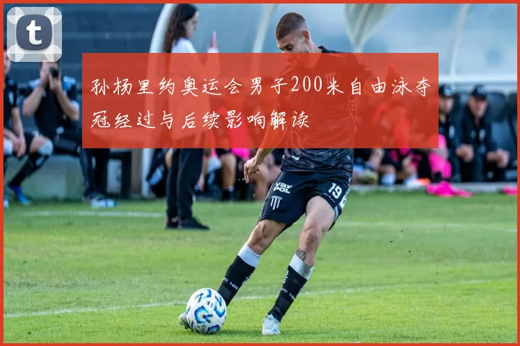 孙杨里约奥运会男子200米自由泳夺冠经过与后续影响解读