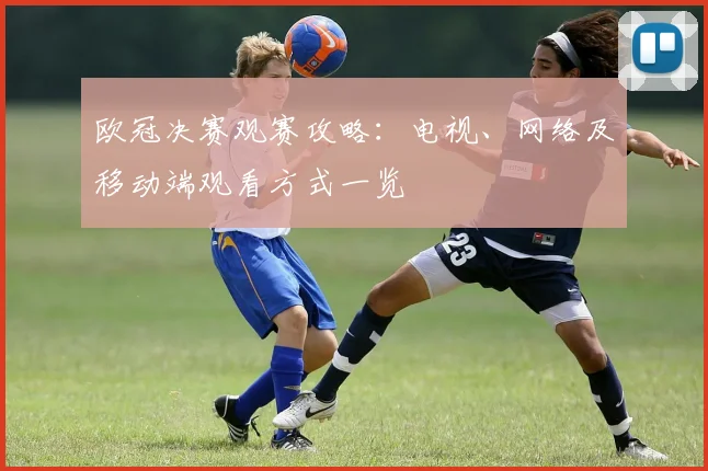 欧冠决赛观赛攻略：电视、网络及移动端观看方式一览