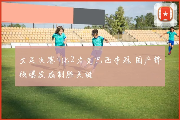 女足决赛4比2力克巴西夺冠 国产锋线爆发成制胜关键