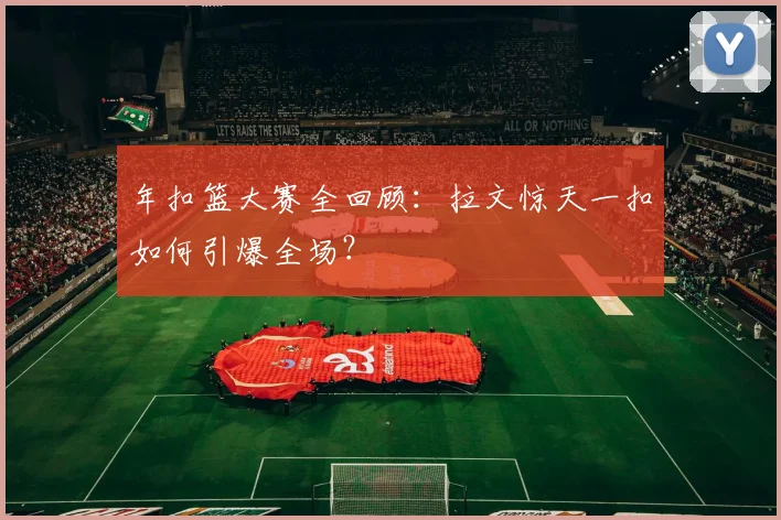 年扣篮大赛全回顾：拉文惊天一扣如何引爆全场？